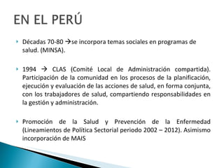 Décadas 70-80   se incorpora temas sociales en programas de salud. (MINSA). 1994    CLAS (Comité Local de Administración compartida). Participación de la comunidad en los procesos de la planificación, ejecución y evaluación de las acciones de salud, en forma conjunta, con los trabajadores de salud, compartiendo responsabilidades en la gestión y administración. Promoción de la Salud y Prevención de la Enfermedad (Lineamientos de Política Sectorial periodo 2002 – 2012). Asimismo incorporación de MAIS  