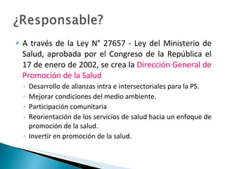 A través de la Ley N° 27657 - Ley del Ministerio de Salud, aprobada por el Congreso de la República el 17 de enero de 2002, se crea la  Dirección General de Promoción de la Salud Desarrollo de alianzas intra e intersectoriales para la PS. Mejorar condiciones del medio ambiente. Participación comunitaria Reorientación de los servicios de salud hacia un enfoque de promoción de la salud. Invertir en promoción de la salud. 