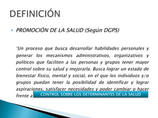 PROMOCIÓN DE LA SALUD (Según DGPS) “ Un proceso que busca desarrollar habilidades personales y generar los mecanismos administrativos, organizativos y políticos que faciliten a las personas y grupos tener mayor control sobre su salud y mejorarla. Busca lograr un estado de bienestar físico, mental y social, en el que los individuos y/o grupos puedan tener la posibilidad de identificar y lograr aspiraciones, satisfacer necesidades y poder cambiar o hacer frente a su entorno” CONTROL SOBRE LOS DETERMINANTES DE LA SALUD 