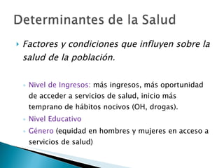 Factores y condiciones que influyen sobre la salud de la población. Nivel de Ingresos:  más ingresos, más oportunidad de acceder a servicios de salud, inicio más temprano de hábitos nocivos (OH, drogas). Nivel Educativo Género  (equidad en hombres y mujeres en acceso a servicios de salud) 