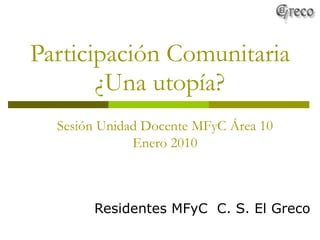 Participación Comunitaria ¿Una utopía? Residentes MFyC  C. S. El Greco Sesión Unidad Docente MFyC Área 10 Enero 2010 