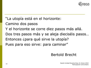 “ La utopía está en el horizonte: Camino dos pasos Y el horizonte se corre diez pasos más allá. Dos tres pasos más y se aleja dieciséis pasos… Entonces ¿para qué sirve la utopía? Pues para eso sirve: para caminar” Bertold Brecht 