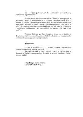 10. Hay que superar los obstáculos que limitan y
empobrecen la participación
Existen graves obstáculos que anulan o frenan la participación: el
pesimismo (“nunca lo haremos bien”), el fatalismo (“nosotros somos así”), la
rutina (“lo haremos como siempre se ha hecho”) . la comodidad (“pudiendo no
hacer nada, ¿por qué lo vamos a hacer?”, el individualismo (“cada uno, a lo
suyo”), la rigidez (“lo que hay que hacer es lo que hay que hacer”), el cansancio
(“estoy harto”), el desamor (“no los soporto”), los fracasos (“ya viste lo que
pasó”)…
Terminar diciendo que hay obstáculos no es una invitación al
desaliento sino al optimismo. Porque también de los obstáculos se puede aprender
si somos inteligentes y estamos comprometidos.
Referencias:
FEITO, R. y LÓPEZ RUIZ, J.I. (coord..) (2008): Construyendo
escuelas democráticas. Hipatia. Barcelona.
SANTOS GUERRA, M.A. (coord..)(2009): Escuelas para la
democracia. Cultura, organización y dirección de centros escolares. Wolters
Kluwer. Madrid.
Miguel Ángel Santos Guerra
Universidad de Málaga.
 