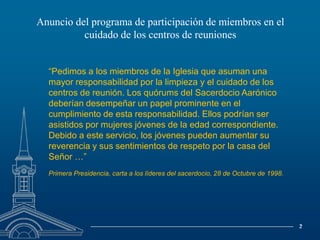 Anuncio del programa de participación de miembros en elcuidado de los centros de reuniones“Pedimos a los miembros de la Iglesia que asuman una mayor responsabilidad por la limpieza y el cuidado de los centros de reunión. Los quórums del Sacerdocio Aarónico deberían desempeñar un papel prominente en el cumplimiento de esta responsabilidad. Ellos podrían ser asistidos por mujeres jóvenes de la edad correspondiente. Debido a este servicio, los jóvenes pueden aumentar su reverencia y sus sentimientos de respeto por la casa del Señor …”Primera Presidencia, carta a los líderes del sacerdocio, 28 de Octubre de 1998.