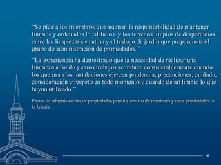 	“Se pide a los miembros que asuman la responsabilidad de mantener limpios y ordenados lo edificios, y los terrenos limpios de desperdicios entre las limpiezas de rutina y el trabajo de jardín que proporciona el grupo de administración de propiedades.”	“La experiencia ha demostrado que la necesidad de realizar una limpieza a fondo y otros trabajos se reduce considerablemente cuando los que usan las instalaciones ejercen prudencia, precauciones, cuidado, consideración y respeto en todo momento y cuando dejan limpio lo que hayan utilizado.”Pautas de administración de propiedades para los centros de reuniones y otras propiedades de la Iglesia.