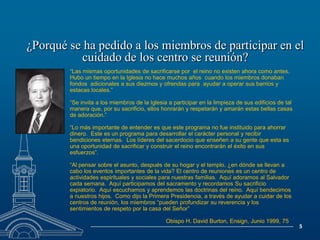 ¿Porqué se ha pedido a los miembros de participar en el cuidado de los centro se reunión?“Las mismas oportunidades de sacrificarse por  el reino no existen ahora como antes.  Hubo un tiempo en la Iglesia no hace muchos años  cuando los miembros donaban fondos  adicionales a sus diezmos y ofrendas para  ayudar a operar sus barrios y estacas locales.”“Se invita a los miembros de la Iglesia a participar en la limpieza de sus edificios de tal manera que, por su sacrificio, ellos honrarán y respetarán y amarán estas bellas casas de adoración.” “Lo más importante de entender es que este programa no fue instituido para ahorrar dinero.  Este es un programa para desarrollar el carácter personal y recibir bendiciones eternas.  Los líderes del sacerdocio que enseñen a su gente que esta es una oportunidad de sacrificar y construir el reino encontrarán el éxito en sus esfuerzos”.“Al pensar sobre el asunto, después de su hogar y el templo, ¿en dónde se llevan a cabo los eventos importantes de la vida? El centro de reuniones es un centro de actividades espirituales y sociales para nuestras familias.  Aquí adoramos al Salvador cada semana.  Aquí participamos del sacramento y recordamos Su sacrificio expiatorio.  Aquí escuchamos y aprendemos las doctrinas del reino.  Aquí bendecimos a nuestros hijos.  Como dijo la Primera Presidencia, a través de ayudar a cuidar de los centros de reunión, los miembros “pueden profundizar su reverencia y los sentimientos de respeto por la casa del Señor”        			Obispo H. David Burton, Ensign, Junio 1999, 75