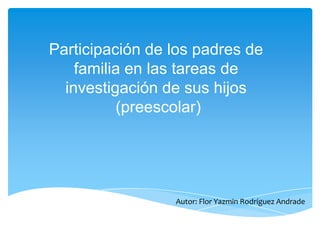Participación de los padres de
familia en las tareas de
investigación de sus hijos
(preescolar)
Autor: Flor Yazmin Rodríguez Andrade
 