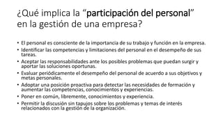 ¿Qué implica la “participación del personal”
en la gestión de una empresa?
• El personal es consciente de la importancia de su trabajo y función en la empresa.
• Identificar las competencias y limitaciones del personal en el desempeño de sus
tareas.
• Aceptar las responsabilidades ante los posibles problemas que puedan surgir y
aportar las soluciones oportunas.
• Evaluar periódicamente el desempeño del personal de acuerdo a sus objetivos y
metas personales.
• Adoptar una posición proactiva para detectar las necesidades de formación y
aumentar las competencias, conocimientos y experiencias.
• Poner en común, libremente, conocimientos y experiencia.
• Permitir la discusión sin tapujos sobre los problemas y temas de interés
relacionados con la gestión de la organización.
 