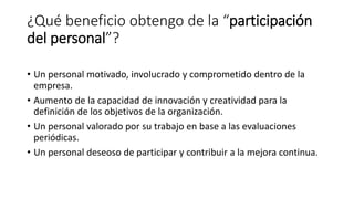 ¿Qué beneficio obtengo de la “participación
del personal”?
• Un personal motivado, involucrado y comprometido dentro de la
empresa.
• Aumento de la capacidad de innovación y creatividad para la
definición de los objetivos de la organización.
• Un personal valorado por su trabajo en base a las evaluaciones
periódicas.
• Un personal deseoso de participar y contribuir a la mejora continua.
 