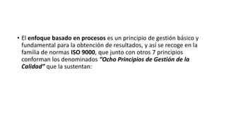 • El enfoque basado en procesos es un principio de gestión básico y
fundamental para la obtención de resultados, y así se recoge en la
familia de normas ISO 9000, que junto con otros 7 principios
conforman los denominados “Ocho Principios de Gestión de la
Calidad” que la sustentan:
 