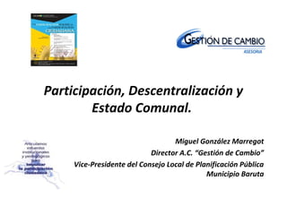 Participación, Descentralización y
        Estado Comunal.

                                   Miguel González Marregot
                            Director A.C. “Gestión de Cambio”
     Vice-Presidente del Consejo Local de Planificación Pública
                                             Municipio Baruta
 