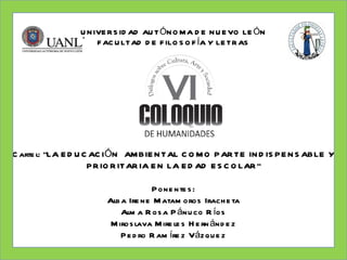 U N IVE R S ID AD AU T ÓN O M A D E N U E VO LE ÓN
                     F AC U LTAD D E F ILO S O F ÍA Y LE TR AS




C arte l: “LA E D U C AC IÓN AM BIE N TAL C O M O P AR TE IN D IS P E N S ABLE Y
                     P R IO R ITAR IA E N LA E D AD E S C O LAR ”

                                    P one nte s :
                       Alb a Ire ne M atam oros Irach e ta
                           Alm a R os a P ánu co R íos
                        M iros lava M ire le s H e rn ánd e z
                           P e d ro R am íre z Vázq u e z
 