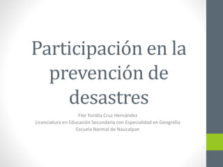 Participación en la
prevención de
desastres
Flor Yuridia Cruz Hernández
Licenciatura en Educación Secundaria con Especialidad en Geografía
Escuela Normal de Naucalpan
 