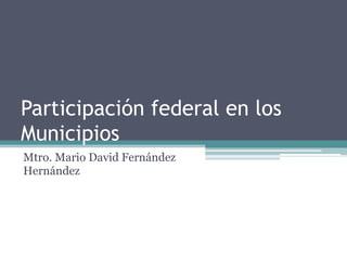 Participación federal en los
Municipios
Mtro. Mario David Fernández
Hernández
 