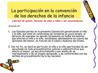 La participación en la convención
de los derechos de la infancia
• Libertad de opinión. Derecho de niños y niñas a ser escuchados/as
Artículo 12
1. Los Estados partes en la presente Convención garantizarán al niño
y la niña, que esté en condiciones de formarse un juicio propio, el
derecho de expresar su opinión libremente en todos los asuntos
que afectan al niño y la niña, teniéndose debidamente en cuenta las
opiniones del menor, en función de la edad y madurez del mismo.
2. Con tal fin, se dará en particular al niño y la niña oportunidad de ser
escuchado en todo procedimientos judicial o administrativo que
afecte al menor, ya sea directamente o por medio de un
representante o de un órgano apropiado, o de conformidad con las
normas de procedimiento de la ley nacional.
 