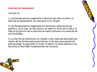 Libertad de Pensamiento
Artículo 14
1. Los Estados partes respetarán el derecho del niño y la niña a la
libertad de pensamiento, de conciencia y de religión.
2. Los Estados partes respetarán los derechos y deberes de los
padres y, en su caso, de los tutores, de impartir dirección al niño y la
niña en el ejercicio de su derecho de modo conforme a la evolución de
sus facultades.
3. La libertad de manifestar su religión o sus creencias sólo podrá ser
objeto de las limitaciones prescritas por la ley que sean necesarias
para proteger la seguridad, el orden, la salud o la moral públicos o los
derechos y libertades fundamentales de terceros.
 