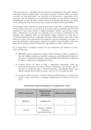 Con los promotores y responsables de las instituciones contrapartes se desarrolló, también,
entrevistas semiestructuradas (anexo 3). En algunas regiones se realizó, además, reuniones
con niños de otras instituciones y se entrevistó a los promotores y responsables de los
proyectos o de las instituciones. La información recogida en estos ámbitos sirvió para
complementar la visión de niños y adultos acerca de la participación infantil y, de alguna
forma, distinguirla de las intervenciones que cuentan con soporte de Save the Children.

En los grupos focales intervino un total de 44 personas, entre niños y adolescentes, cuyas
edades oscilan entre los 8 y los 18 años, de los cuales la mayoría (alrededor del 90%) eran
mayores de 13 años. En el estudio se empleó la categoría “infantil” para referirse a niños,
niñas y adolescentes. La intención no es discutir, en este contexto, la pertinencia de esta
categoría, sino emplearla como un denominador común, teniendo en cuenta que la
Convención Internacional de los Derechos del Niño (1989) considera como niño a todo
menor de 18 años. Otra característica de la población infantil involucrada en el estudio, es
que todos participan en algún grupo u organización infantil y están vinculados a algún tipo
de propuesta que promueven las instituciones que trabajan con niños y adolescentes.

En la región Piura se estableció contacto con tres instituciones que trabajan con niños,
niñas y adolescentes:

   •   IRESIMA (Instituto Regional de Salud y Medio Ambiente), ONG contraparte de
       Save the Children Suecia, que desarrolla un proyecto sobre Municipios Escolares y
       promueve la organización infantil a través del MORENATS (Movimiento Regional
       de Niños y Adolescentes Trabajadores de Piura).

   •   CANAT (Centro de Apoyo al Niño y Adolescente Trabajador), ONG que
       desarrolla dos proyectos con niños: “Manitos Trabajando”, que atiende a niños y
       niñas de 6 a 12 años de edad, y “Manitos Creciendo y Aprendiendo Felices”, que
       atiende a adolescentes hombres y mujeres entre los 13 y los 18 años de edad.

   •   Gaudium, ONG que tiene a su cargo el Hogar del Niño Piurano, un servicio que
       atiende a niños en abandono o en peligro moral desde recién nacidos hasta los 18
       años.


               Instituciones y niños participantes en el grupo focal - Piura

                                     Organización o
       ONG o institución              proyecto de          Número de participantes
                                      procedencia


             IRESIMA                  MORENATS                          3


                                   Proyecto: “Manitos
             CANAT                    Creciendo y                       2
                                  Aprendiendo Felices”
 