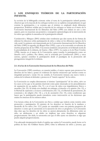 2. LOS ENFOQUES TEÓRICOS DE LA PARTICIPACIÓN
INFANTIL
La revisión de la bibliografía existente sobre el tema de la participación infantil permite
observar que en la mayoría de los enfoques teóricos no se explicita conceptualmente en qué
consiste la participación, y se constata que el término es empleado desde diferentes
perspectivas. Podemos señalar que la mayoría de los enfoques se sitúan en el marco de la
Convención Internacional de los Derechos del Niño (1989) con énfasis en uno u otro
aspecto, pero no muestran una posición y concepción epistemológica de la intervención de
los niños que explicite la naturaleza de la participación infantil.

Cussiánovich y Márquez (2001) señalan cinco tendencias que dan cuenta de las formas de
elaborar los discursos sobre participación de niños y niñas en los diferentes espacios de la
vida social. La primera está representada por la Convención Internacional de los Derechos
del Niño (1989); la segunda, por Rogert Hart (1992), y que se ha convertido en referente de
muchas propuestas de las ONG. Una tercera tendencia está presente en la llamada teoría de
la preciudadanía de la infancia, de García y Mico (1997). La cuarta es la de Peter Crowley
(1998), inscrita en el marco de la Convención, quien concibe la participación como un
derecho civil y político. Por último, está la sostenida por Cussiánovich (2001) y otros
autores, quienes conciben la participación desde el paradigma de la promoción del
protagonismo integral de la infancia.


2.1. A la luz de la Convención Internacional de los Derechos del Niño

La Convención (1989) constituye, en materia jurídica, el mejor soporte para promover los
derechos de los niños y poner en evidencia las injustas situaciones que atentan contra su
integridad personal y social. En ese sentido, la Convención instaura una nueva visión y
cultura de la infancia al defender y promover el “interés superior” de los niños.

La Convención no emplea directamente el término “participación” de los niños, salvo en
los casos en los que se les permita intervenir como parte interesada en los procedimientos
de separación de sus padres (Art. 9) y en el caso de niños con impedimentos físicos o
mentales (Art. 23). Sí señala con claridad, sin embargo, el derecho a la opinión (Art. 12), a
la libertad de expresión y al acceso a información (Art. 13), a la libertad de pensamiento, de
conciencia y de religión (Art. 14) y, a la de asociación (Art. 15), como condiciones que
hacen que la participación pueda entenderse como intervención en las decisiones que
atañen los intereses de los mismos niños.

Una lectura crítica de la Convención nos lleva a señalar que todavía existe tensión entre
protección y participación. El ejercicio de los derechos en función de la madurez y
desarrollo de los niños (Art. 12.1) puede ser entendido como una práctica progresiva de
derechos o como que la autonomía en la ejecución de éstos es progresiva. La Convención
deja claro que los derechos de los niños se ejercen plenamente; las diferencias entre un
niño, un adolescente y un adulto no implican que estos derechos se adquieran
progresivamente. Sin duda, la autonomía con que el niño ejerce sus derechos es algo que
puede adquirir progresivamente.

Una adecuada interpretación desde el espíritu que anima la Convención, puede leerse en la
política de Save the Children Suecia (2001) sobre la influencia de niños y jóvenes, que
 