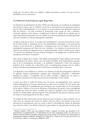 señala que “los niños no deben verse obligados a adoptar una postura en asuntos en los que no tiene la
posibilidad de ver las consecuencias”.


2.2. Definición de participación según Roger Hart

La definición de participación de Hart (1992) está relacionada a la condición de ciudadanía
que tienen los niños y que se visibiliza a través de su intervención en las decisiones sobre lo
que les afecta individualmente y en el entorno en el que habitan. Esta definición enfatiza la
idea de proceso y vía para construir la democracia como modo de vida y gobierno,
sirviendo, además, como criterio o medida para evaluar la calidad de un sistema que se
quiera denominar democrático. En ese sentido, la noción de participación infantil para Hart
está más vinculada a la idea de participación ciudadana.

La figura usada por el autor, “la escalera de la participación”, muestra el proceso de avance
de los niños desde la superación de los roles predefinidos hasta llegar a una intervención
efectiva en las decisiones y, finalmente, a compartir éstas con los adultos. Esta idea de
participación propuesta por Hart está más vinculada a los trabajos de promoción de la
infancia que realizan las organizaciones no gubernamentales. Como el mismo autor señala:
“la escalera de la participación sirve para designar el principio de una tipología para la reflexión sobre la
participación de los niños en los proyectos”.

Hart utiliza la figura de la escalera (“the ladder of participation”) para tipificar ocho niveles
de participación de niños y niñas4, que van desde el peldaño de la manipulación, pasando
por el de la participación decorativa y la simbólica (“tokenism”). Estos tres primeros
peldaños de la escalera, los evalúa Hart como no-participación porque son los adultos
quienes movilizan la participación de los niños para sus propios fines o intereses.

Los siguientes cinco peldaños se refieren a los distintos niveles de participación infantil de
la siguiente manera: participación asignada pero informada; consultada e informada;
iniciada por adultos y compartida con los niños; iniciada y dirigida por los niños; y,
finalmente, iniciada por los niños con decisiones compartidas con los adultos.

A pesar que Hart no habla de formas sino de niveles de participación, éstos expresan
formas participativas en las que interactúan los niños con los adultos. El otro acento que
coloca la escalera de la participación para distinguir estos niveles radica en la intervención
de los niños y adultos en la toma de decisiones, invirtiéndose de menos a más la posibilidad
de decidir que tienen los niños a medida que suben los peldaños de la escalera. En ese
sentido, la escalera alude a pasos progresivos de participación que parecen expresar niveles
de avance en la participación de los niños y niñas.

El modelo de Hart relacionado con los proyectos que involucran a niños, permite ver, en
todo caso, las actitudes que tienen los adultos hacia los niños y las formas en que éstos
promueven la participación, pero no ayuda a ubicar la diversidad de formas de participar
que tienen los niños. Una mirada horizontal y panorámica es necesaria para reconocer que

4
  Barbara Franklin (1995) tiene una propuesta similar y propone 10 niveles que describen la no-
participación, la preparticipación y la participación de los niños propiamente dicha. En cada nivel se
define el rol de los adultos y los niños, aunque la toma de decisiones es el elemento clave del concepto de
participación. Citado en: UNICEF, Standing Up For Ourselves. A Study on the Concepts and Practices of
Young People’s Rights to Participation. Philipinas, 1999.
 