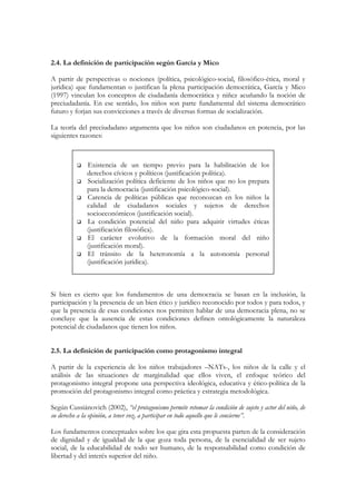2.4. La definición de participación según García y Mico

A partir de perspectivas o nociones (política, psicológico-social, filosófico-ética, moral y
jurídica) que fundamentan o justifican la plena participación democrática, García y Mico
(1997) vinculan los conceptos de ciudadanía democrática y niñez acuñando la noción de
preciudadanía. En ese sentido, los niños son parte fundamental del sistema democrático
futuro y forjan sus convicciones a través de diversas formas de socialización.

La teoría del preciudadano argumenta que los niños son ciudadanos en potencia, por las
siguientes razones:



              Existencia de un tiempo previo para la habilitación de los
              derechos cívicos y políticos (justificación política).
              Socialización política deficiente de los niños que no los prepara
              para la democracia (justificación psicológico-social).
              Carencia de políticas públicas que reconozcan en los niños la
              calidad de ciudadanos sociales y sujetos de derechos
              socioeconómicos (justificación social).
              La condición potencial del niño para adquirir virtudes éticas
              (justificación filosófica).
              El carácter evolutivo de la formación moral del niño
              (justificación moral).
              El tránsito de la heteronomía a la autonomía personal
              (justificación jurídica).



Si bien es cierto que los fundamentos de una democracia se basan en la inclusión, la
participación y la presencia de un bien ético y jurídico reconocido por todos y para todos, y
que la presencia de esas condiciones nos permiten hablar de una democracia plena, no se
concluye que la ausencia de estas condiciones definen ontológicamente la naturaleza
potencial de ciudadanos que tienen los niños.


2.5. La definición de participación como protagonismo integral

A partir de la experiencia de los niños trabajadores –NATs-, los niños de la calle y el
análisis de las situaciones de marginalidad que ellos viven, el enfoque teórico del
protagonismo integral propone una perspectiva ideológica, educativa y ético-política de la
promoción del protagonismo integral como práctica y estrategia metodológica.

Según Cussiánovich (2002), “el protagonismo permite retomar la condición de sujeto y actor del niño, de
su derecho a la opinión, a tener voz, a participar en todo aquello que le concierne”.

Los fundamentos conceptuales sobre los que gira esta propuesta parten de la consideración
de dignidad y de igualdad de la que goza toda persona, de la esencialidad de ser sujeto
social, de la educabilidad de todo ser humano, de la responsabilidad como condición de
libertad y del interés superior del niño.
 