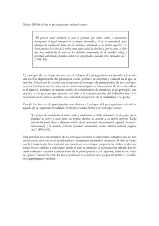 Gaitán (1998) define el protagonismo infantil como:



         “El proceso social mediante el cual se pretende que niñas, niños y adolescentes
         desempeñen el papel principal en su propio desarrollo y el de su comunidad, para
         alcanzar la realización plena de sus derechos, atendiendo a su interés superior. Es
         hacer práctica la visión de la niñez como sujeto social de derechos y, por lo tanto, se debe
         dar una redefinición de roles en los distintos componentes de la sociedad: niñez y
         juventud, autoridades, familia, sectores no organizados, sociedad civil, entidades, etc.”.
         (1998: 86).



El concepto de participación que usa el enfoque del protagonismo es considerado como
una noción dependiente del paradigma social, político, económico y cultural en el que se
inscribe. Señalamos los trazos que componen el concepto de participación de este enfoque:
la participación es un derecho, un fin instrumental para la consecución de otros derechos;
es el ejercicio concreto de actoría social y de construcción de identidad; es un principio, una
práctica y un proceso que apuntan no sólo a la concientización del individuo sino a la
construcción de actores sociales; está vinculado al ejercicio de la ciudadanía y del poder.

Una de las formas de participación que destaca el enfoque del protagonismo infantil es
aquella de la organización infantil. El mismo Gaitán define este concepto como:

      “El proceso de articulación de niñas, niños y adolescentes, a título individual y/o de grupo, con la
      finalidad de ejercer y hacer valer sus propios derechos de acuerdo a su interés supremo. Dicha
      articulación puede darse a diferentes niveles (local, municipal, departamental, regional, nacional e
      internacional) y en distintos contextos (familiar, comunitario, escolar, laboral, cultural, religioso,
      etc.)”. (1998: 86).

Para concluir esta presentación de los enfoques teóricos es importante remarcar que no son
excluyentes, sino que están relacionados o comparten elementos comunes. Si bien es cierto
que la Convención Internacional no constituye un enfoque propiamente dicho, sí destaca
como marco jurídico y axiológico desde el cual se entiende la participación infantil. En los
otros enfoques tenemos concepciones de la participación y, en algunos, hasta cierto nivel
de operativización de ésta. La tarea pendiente es construir una propuesta teórica y práctica
de la participación infantil.
 