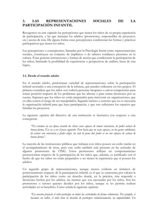 3.  LAS    REPRESENTACIONES                                       SOCIALES                 DE          LA
PARTICIPACIÓN INFANTIL
Recogemos en este capítulo las percepciones que tienen los niños de su propia experiencia
de participación, y las que manejan los adultos (promotores, responsables de proyectos,
etc.) acerca de ésta. De alguna forma estas percepciones condicionan las formas y prácticas
participativas que tienen los niños.

Las percepciones o concepciones, llamadas por la Psicología Social como representaciones
sociales, constituyen un conjunto de implícitos o de saberes cotidianos presentes en la
cultura. Éstas generan interacciones y formas de acción que condicionan la participación de
los niños, limitando la posibilidad de experiencias o perspectivas de análisis, fuera de esta
lógica.


3.1. Desde el mundo adulto

En el mundo adulto, predominan variedad de representaciones sobre la participación
infantil asociadas a una concepción de la infancia, que pueden ordenarse en tres grupos. El
primero considera que los niños son todavía personas incapaces o aún-no competentes para
tomar posición respecto de los problemas que les afectan o para tomar decisiones por su
cuenta. Suponen que los niños no están preparados para intervenir en organizaciones, que
en ellas corren el riesgo de ser manipulados, llegando incluso a sostener que no es necesaria
la organización infantil para que haya participación, y que son suficientes los espacios que
brindan los proyectos.

La siguiente opinión del directivo de una institución es ilustrativa con respecto a esta
concepción:

      “No estamos en esa época cuando los chicos sean capaces de tomar conciencia, de poder actuar de
      buena forma. Ése va a ser el paso siguiente. Pero hasta que no sean capaces, en los gestos cotidianos,
      de actuar con conciencia y poder elegir, no vale la pena dar poder si no son capaces de actuar de
      buena forma”.

La mayoría de las instituciones públicas que trabajan con niños poseen un estilo tutelar en
el acompañamiento de éstos, pero este estilo también está presente en las actitudes de
algunos promotores de ONG. Estos promotores reflejan un comportamiento
proteccionista respecto de la participación de los niños que, además, es justificado con el
hecho de que los niños no están preparados o no tienen la experiencia que sí poseen los
adultos.

Un segundo grupo de representaciones, aunque menos evidente en términos de
posicionamiento respecto de la participación infantil, es el que se caracteriza por valorar la
participación de los niños como un derecho donde, en la práctica, ésta responde a
decisiones hechas por los adultos, las mismas que son ejecutadas por los niños. Son los
promotores o tutores quienes deciden por los niños, aunque se les permite realizar
actividades en su beneficio. Como señala la siguiente opinión:

      “En nuestro proyecto el niño participa en todas las actividades de forma voluntaria. Por ejemplo, si
      hacemos un taller, el niño tiene la decisión de participar voluntariamente, no imponiéndole. En
 