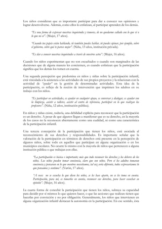 Los niños consideran que es importante participar para dar a conocer sus opiniones y
lograr desenvolverse. Además, como ellos lo enfatizan, al participar aprenden de los demás.

      “Es una forma de expresar nuestras inquietudes y temores, de no quedarme callado con lo que sé o
      lo que no sé”. (Mujer, 17 años).

      “Cuando tus papás están hablando, tú también puedes hablar, tú puedes opinar, por ejemplo, sobre
      el gobierno, sobre qué te parece mejor”. (Niña, 13 años, institución privada).

      “Es dar a conocer nuestras inquietudes a través de nuestros actos”. (Mujer, 16 años).

Cuando los niños experimentan que no son escuchados o cuando son marginados de las
decisiones que de alguna manera les conciernen, es cuando enfatizan que la participación
significa que los demás los tomen en cuenta.

Una segunda percepción que predomina en niños y niñas sobre la participación infantil,
está vinculada a la asistencia a las actividades de sus propios proyectos y la relacionan con la
actividad de “ayudar” en la gestión de determinadas actividades. Esta idea de la
participación, es reflejo de la noción de intervención que imprimen los adultos en su
trabajo con los niños.

      “Es participar en actividades, es ayudar en cualquier apoyo, es conversar y dialogar, es ayudar con
      la limpieza, asistir a talleres, asistir al centro de referencia, participar en lo que realizan los
      profesores”. (Niña, 12 años, institución pública).

En niños y niñas existe, todavía, una debilidad explícita para reconocer que la participación
es un derecho. A pesar de que algunos llegan a manifestar que es su derecho, en la mayoría
de los casos no la reconocen abiertamente como una cualidad, ni como una característica
de la participación infantil.

Una tercera concepción de la participación que tienen los niños, está asociada al
reconocimiento de sus derechos y responsabilidades. Es importante señalar que la
valoración de la participación en términos de derechos está presente en la percepción de
algunos niños, sobre todo en aquellos que participan en alguna organización o en los
municipios escolares. No ocurre lo mismo con la mayoría de niños que pertenecen a alguna
institución pública o que trabajan con ellas.

        “La participación es básica e importante; más que todo reconocer los derechos y los deberes de los
        niños. Los niños pueden tomar conciencia, claro que son niños. Pero si los adultos tomaran
        conciencia y pensaran en lo que nosotros necesitamos, tal vez sería diferente, todos expresaríamos lo
        que pensamos y sentimos”. (Varón, 17 años).

        “A veces no se escucha lo que dicen los niños, se les hace aparte, no se les toma en cuenta.
        Participación, para mí, es tomarlos en cuenta, reconocer sus derechos, para hacer escuchar su
        opinión”. (Mujer, 16 años).

La cuarta forma de concebir la participación que tienen los niños, subraya su capacidad
para decidir por sí mismos lo que quieren hacer, o que las acciones que realizan tienen que
hacerlas por convicción y no por obligación. Generalmente, los niños que intervienen en
alguna organización infantil destacan la autonomía en la participación. En ese sentido, ésta
 