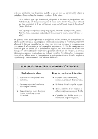 sería una condición para determinar cuándo se da un caso de participación infantil y
cuándo no. Como señalan las siguientes opiniones de los niños:

      “Si el adulto da lugar a que los niños sean protagonistas de una actividad que organicemos, sería
      participación. El niño tiene que saber a qué es lo que va, cuál es el motivo para hacer esa actividad,
      que tenga conocimiento de lo que está haciendo, no que esté ahí nomás porque lo han llevado”.
      (Mujer, 16 años).

      “En la participación infantil los niños participan por sí solos no por el empuje de otras personas.
      Ellos por sí solos se organizan. La participación tiene que nacer de nosotros mismos”. (Niño, 13
      años)

En general, como puede apreciarse en el siguiente cuadro-resumen, las concepciones de
adultos y niños acerca de la participación están relacionadas entre sí. Frente a la concepción
adulta de la falta de capacidad de los niños para cooperar, contrasta la percepción que
tienen éstos de afirmar su capacidad para opinar, organizarse y decidir. La concepción más
destacada por los adultos de la participación asignada, está relacionada con la idea que
manejan los niños sobre cómo intervenir o apoyar en actividades. En este caso, se entiende
básicamente, acciones o actividades que realizan los niños. Por último, hay coincidencias
entre niños y adultos sobre la concepción de la participación como el derecho a opinar, a
organizarse y a tener autonomía en la toma de decisiones.



       LAS REPRESENTACIONES DE LA PARTICIPACIÓN INFANTIL


          Desde el mundo adulto                          Desde las experiencias de los niños

       Los “aun-no”: incapacidad para                          Expresar ideas, sentimientos,
       participar.                                             opiniones, aprender, desenvolverse.

       Acciones asignadas: los adultos                         Realizar actividades, ayudar, apoyar.
       deciden por los niños.
                                                               Reconocimiento de los derechos y
       La participación como derecho a                         deberes: opinar, organizarse, decidir.
       opinar, organizarse, tomar
       decisiones.                                             Capacidad para decidir: actuar por
                                                               convicción, no por obligación.
 