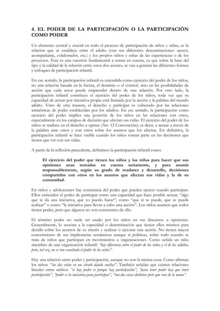 4. EL PODER DE LA PARTICIPACIÓN O LA PARTICIPACIÓN
COMO PODER
Un elemento central y crucial en todo el proceso de participación de niños y niñas, es la
relación que se establece entre el adulto (con sus diferentes denominaciones: asesor,
acompañante, colaborador, etc.) y los propios niños y niñas de las experiencias o de los
proyectos. Ésta es una cuestión fundamental a tomar en cuenta, ya que sobre la base del
tipo y la calidad de la relación entre estos dos actores, se van a generar las diferentes formas
y enfoques de participación infantil.

En ese sentido, la participación infantil es entendida como ejercicio del poder de los niños,
no una relación basada en la fuerza, el dominio o el control, sino en las posibilidades de
acción que cada actor puede emprender dentro de una relación. Por otro lado, la
participación infantil constituye el ejercicio del poder de los niños, toda vez que su
capacidad de actuar por iniciativa propia está limitada por la acción y la palabra del mundo
adulto. Visto de otra manera, el derecho a participar es vulnerado por las relaciones
asimétricas de poder establecidas por los adultos. En ese sentido, la participación como
ejercicio del poder implica una posición de los niños en las relaciones con otros,
especialmente en los campos de decisión que afectan sus vidas. El ejercicio del poder de los
niños se traduce en el derecho a opinar (Art. 12 Convención); es decir, a actuar a través de
la palabra ante otros y con otros sobre los asuntos que los afectan. En definitiva, la
participación infantil se hace visible cuando los niños toman parte en las decisiones que
tienen que ver con sus vidas.

A partir de la reflexión precedente, definimos la participación infantil como:

       El ejercicio del poder que tienen los niños y las niñas para hacer que sus
       opiniones sean tomadas en cuenta seriamente, y para asumir
       responsablemente, según su grado de madurez y desarrollo, decisiones
       compartidas con otros en los asuntos que afectan sus vidas y la de su
       comunidad.

En niños y adolescentes hay conciencia del poder que pueden ejercer cuando participan.
Ellos entienden el poder de participar como una capacidad que hace posible actuar, “algo
que te da una iniciativa, que yo puedo hacer”; como “que sí se puede, que se puede
realizar” o como “la iniciativa para llevar a cabo una acción”. Los niños asumen que todos
tienen poder, pero que algunos no son conscientes de ello.

El término poder no suele ser usado por los niños en sus discursos u opiniones.
Generalmente, lo asocian a la capacidad o determinación que tienen ellos mismos para
decidir sobre los asuntos de su interés y realizar o ejecutar una acción. No tienen mayor
conocimiento de sus implicancias semánticas aunque sí políticas, sobre todo cuando se
trata de niños que participan en movimientos u organizaciones. Como señala un niño
miembro de una organización infantil: “hay diferencia entre el poder de los niños y el de los adultos,
pero, tal vez, no es tan escuchado el poder de los niños”.

Hay una relación entre poder y participación, aunque no son la misma cosa. Como afirman
los niños: “los dos están en un círculo dando vueltas”. También señalan que existen relaciones
lineales entre ambos: “si hay poder es porque hay participación”, “para tener poder hay que tener
participación”, “poder es la iniciativa para participar”, “son dos cosas distintas pero que van de la mano”.
 