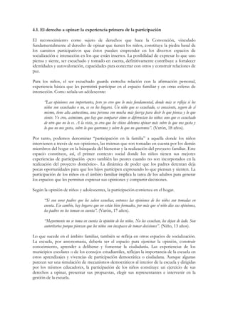 4.1. El derecho a opinar: la experiencia primera de la participación

El reconocimiento como sujeto de derechos que hace la Convención, vinculado
fundamentalmente al derecho de opinar que tienen los niños, constituye la piedra basal de
los caminos participativos que éstos pueden emprender en los diversos espacios de
socialización e interacción en los que están insertos. La posibilidad de expresar lo que uno
piensa y siente, ser escuchado y tomado en cuenta, definitivamente contribuye a fortalecer
identidades y autovaloración, capacidades para concertar con otros y construir relaciones de
paz.

Para los niños, el ser escuchado guarda estrecha relación con la afirmación personal,
experiencia básica que les permitirá participar en el espacio familiar y en otras esferas de
interacción. Como señala un adolescente:

      “Las opiniones son importantes, pero yo creo que lo más fundamental, donde más se refleja si los
      niños son escuchados o no, es en los hogares. Un niño que es escuchado, es consciente, seguro de sí
      mismo, tiene alta autoestima, una persona con mucha más fuerza para decir lo que piensa y lo que
      siente. Yo creo, asimismo, que hay que comparar cómo se diferencian los niños: uno que es escuchado
      de otro que no lo es. A la vista, yo creo que los chicos debemos opinar más sobre lo que nos gusta y
      lo que no nos gusta, sobre lo que queremos y sobre lo que no queremos”. (Varón, 18 años).

Por tanto, podemos denominar “participación en la familia” a aquella donde los niños
intervienen a través de sus opiniones, las mismas que son tomadas en cuenta por los demás
miembros del hogar en la búsqueda del bienestar y la realización del proyecto familiar. Este
espacio constituye, así, el primer contexto social donde los niños tienen sus mejores
experiencias de participación -pero también las peores cuando no son incorporados en la
realización del proyecto doméstico-. La dinámica de poder que los padres detentan deja
pocas oportunidades para que los hijos participen expresando lo que piensan y sienten. La
participación de los niños en el ámbito familiar implica la tarea de los adultos para generar
los espacios que les permitan expresar sus opiniones y compartir decisiones.

Según la opinión de niños y adolescentes, la participación comienza en el hogar.

      “Si son unos padres que los saben escuchar, entonces las opiniones de los niños son tomadas en
      cuenta. En cambio, hay hogares que no están bien formados, por más que el niño dice sus opiniones,
      los padres no los toman en cuenta”. (Varón, 17 años).

      “Mayormente no se toma en cuenta la opinión de los niños. No los escuchan, los dejan de lado. Son
      autoritarios porque piensan que los niños son incapaces de tomar decisiones”. (Niño, 13 años).

Lo que sucede en el ámbito familiar, también se refleja en otros espacios de socialización.
La escuela, por antonomasia, debería ser el espacio para ejercitar la opinión, construir
conocimiento, aprender a deliberar y fomentar la ciudadanía. Las experiencias de los
municipios escolares o de los consejos estudiantiles, reflejan la importancia de la escuela en
estos aprendizajes y vivencias de participación democrática o ciudadana. Aunque algunas
parecen ser una simulación de mecanismos democráticos al interior de la escuela y dirigidas
por los mismos educadores, la participación de los niños constituye un ejercicio de sus
derechos a opinar, presentar sus propuestas, elegir sus representantes e intervenir en la
gestión de la escuela.
 