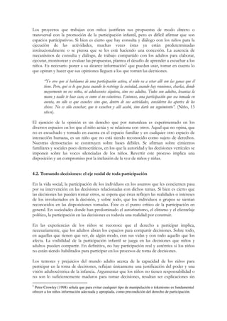Los proyectos que trabajan con niños justifican sus propuestas de modo directo o
transversal con la promoción de la participación infantil, pero es difícil afirmar que son
espacios participativos. Si bien es cierto que hay consulta y diálogo con los niños para la
ejecución de las actividades, muchas veces éstas ya están predeterminadas
institucionalmente o se piensa que se les está haciendo una concesión. La ausencia de
mecanismos de consulta y diálogo, de trabajo compartido con los adultos para elaborar,
ejecutar, monitorear y evaluar las propuestas, plantea el desafío de aprender a escuchar a los
niños. Es necesario poner a su alcance información5 que puedan usar, tomar en cuenta lo
que opinan y hacer que sus opiniones lleguen a los que toman las decisiones.

       “Yo creo que si hablamos de una participación activa, el niño va a estar allí con las ganas que él
       tiene. Pero, qué es lo que pasa cuando lo restringe la sociedad, cuando hay reuniones, charlas, donde
       mayormente no ves niños, ni adolescentes siquiera, sino ves adultos. Todos son adultos, levantas la
       mano y nadie te hace caso; es como si no estuvieras. Entonces, una participación que sea tomada en
       cuenta, no sólo es que escuches sino que, dentro de sus actividades, consideren los aportes de los
       chicos. No es sólo escuchar, que te escuchen y allí acabó, sino darle un seguimiento”. (Niño, 13
       años).

El ejercicio de la opinión es un derecho que por naturaleza es experimentado en los
diversos espacios en los que el niño actúa y se relaciona con otros. Aquel que no opina, que
no es escuchado y tomado en cuenta en el espacio familiar y en cualquier otro espacio de
interacción humana, es un niño que no está siendo reconocido como sujeto de derechos.
Nuestras democracias se construyen sobre bases débiles. Se afirman sobre cimientos
familiares y sociales poco democráticos, en los que la autoridad y las decisiones verticales se
imponen sobre las voces silenciadas de los niños. Revertir este proceso implica una
disposición y un compromiso por la inclusión de la voz de niños y niñas.


4.2. Tomando decisiones: el eje nodal de toda participación

En la vida social, la participación de los individuos en los asuntos que les conciernen pasa
por su intervención en las decisiones relacionadas con dichos temas. Si bien es cierto que
las decisiones las pueden tomar otros, se espera que éstas reflejen las realidades o intereses
de los involucrados en la decisión, y sobre todo, que los individuos o grupos se sientan
reconocidos en las disposiciones tomadas. Éste es el punto crítico de la participación en
general. En sociedades donde han predominado el autoritarismo, el elitismo y el clientelaje
político, la participación en las decisiones es todavía una realidad por construir.

En las experiencias de los niños se reconoce que el derecho a participar implica,
necesariamente, que los adultos abran los espacios para compartir decisiones. Sobre todo,
en aquellas que tienen que ver, de algún modo, con sus vidas y con todo aquello que los
afecta. La visibilidad de la participación infantil se juega en las decisiones que niños y
adultos pueden compartir. En definitiva, no hay participación real y auténtica si los niños
no están siendo habilitados para participar en los procesos de toma de decisiones.

Los temores y prejuicios del mundo adulto acerca de la capacidad de los niños para
participar en la toma de decisiones, reflejan únicamente una justificación del poder y una
visión adultocéntrica de la infancia. Argumentar que los niños no tienen responsabilidad o
no son lo suficientemente maduros para tomar decisiones, resultan ser explicaciones sin
5
 Peter Crowley (1998) señala que para evitar cualquier tipo de manipulación o tokenismo es fundamental
ofrecer a los niños información adecuada y apropiada, como precondición del derecho de participación.
 