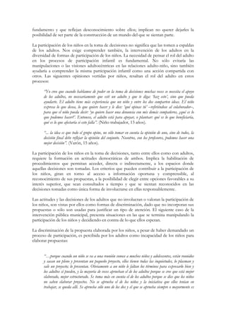 fundamento y que reflejan desconocimiento sobre ellos; implican no querer dejarles la
posibilidad de ser parte de la construcción de un mundo del que se sientan parte.

La participación de los niños en la toma de decisiones no significa que las tomen a espaldas
de los adultos. Nos exige comprender también, la intervención de los adultos en la
diversidad de formas de participación de los niños. La necesidad de pensar el rol del adulto
en los procesos de participación infantil es fundamental. No sólo evitaría las
manipulaciones o las visiones adultocéntricas en las relaciones adulto-niño, sino también
ayudaría a comprender la misma participación infantil como una acción compartida con
otros. Las siguientes opiniones vertidas por niños, resaltan el rol del adulto en estos
procesos:

      “Yo creo que cuando hablamos de poder en la toma de decisiones muchas veces se necesita el apoyo
      de los adultos, no necesariamente que esté un adulto y que te diga: ‘haz esto’, sino que pueda
      ayudarte. El adulto tiene más experiencia que un niño y entre los dos comparten ideas. El niño
      expresa lo que desea, lo que quiere hacer y le dice: ‘qué opinas tú’ –refiriéndose al colaborador–,
      para que el niño pueda decir: ‘yo quiero hacer una denuncia con mis demás compañeros, ¿qué es lo
      que podemos hacer?’. Entonces, el adulto está para apoyar, o plantear: qué es lo que beneficiaría,
      qué es lo que afectaría si esto falla”. (Niño trabajador, 13 años).

      “... la idea es que todo el grupo opine, no sólo tomar en cuenta la opinión de uno, sino de todos, la
      decisión final debe reflejar la opinión del conjunto. Nosotros, con los profesores, podemos hacer una
      mejor decisión”. (Varón, 15 años).

La participación de los niños en la toma de decisiones, tanto entre ellos como con adultos,
requiere la formación en actitudes democráticas de ambos. Implica la habilitación de
procedimientos que permitan acceder, directa o indirectamente, a los espacios donde
aquellas decisiones son tomadas. Los criterios que pueden contribuir a la participación de
los niños, giran en torno al acceso a información oportuna y comprensible, al
reconocimiento de sus propuestas, a la posibilidad de elegir entre opciones favorables a su
interés superior, que sean consultados a tiempo y que se sientan reconocidos en las
decisiones tomadas como única forma de involucrarse en ellas responsablemente.

Las actitudes y las decisiones de los adultos que no involucran o valoran la participación de
los niños, son vistas por ellos como formas de discriminación, dado que no incorporan sus
propuestas o sólo son usadas para justificar un tipo de atención. El siguiente caso de la
intervención pública municipal, presenta situaciones en las que se termina manipulando la
participación de los niños y decidiendo en contra de lo que ellos esperan.

La discriminación de la propuesta elaborada por los niños, a pesar de haber demandado un
proceso de participación, es percibida por los adultos como incapacidad de los niños para
elaborar propuestas:


      “…porque cuando un niño se va a una reunión conoce a muchos niños y adolescentes, están reunidos
      y sacan un pleno y presentan un pequeño proyecto, ellos tienen todas las inquietudes, lo plasman y
      sale un proyecto; lo presentan. Obviamente a un niño le faltan los términos para expresarlo bien y
      los adultos sí pueden, y la mayoría de veces aprueban el de los adultos porque se cree que está mejor
      elaborado, mejor estructurado. Se toma más en cuenta el de los adultos porque se dice que los niños
      no saben elaborar proyectos. No se aprueba el de los niños y la iniciativa que ellos tenían en
      trabajar, se queda allí. Se aprueba sólo uno de los dos y el que se aprueba siempre o mayormente es
 