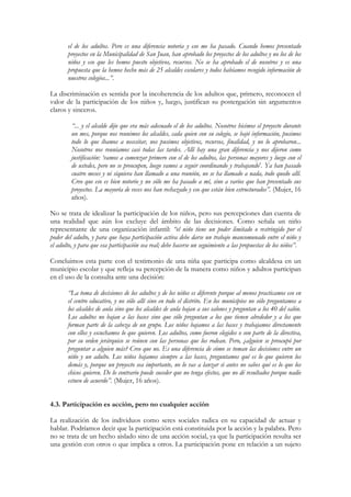 el de los adultos. Pero es una diferencia notoria y eso me ha pasado. Cuando hemos presentado
       proyectos en la Municipalidad de San Juan, han aprobado los proyectos de los adultos y no los de los
       niños y eso que les hemos puesto objetivos, recursos. No se ha aprobado el de nosotros y es una
       propuesta que la hemos hecho más de 25 alcaldes escolares y todos habíamos recogido información de
       nuestros colegios...”.

La discriminación es sentida por la incoherencia de los adultos que, primero, reconocen el
valor de la participación de los niños y, luego, justifican su postergación sin argumentos
claros y sinceros.

         “... y el alcalde dijo que era más adecuado el de los adultos. Nosotros hicimos el proyecto durante
         un mes, porque nos reunimos los alcaldes, cada quien con su colegio, se bajó información, pusimos
         todo lo que íbamos a necesitar, nos pusimos objetivos, recursos, finalidad, y no lo aprobaron...
         Nosotros nos reuníamos casi todas las tardes. Allí hay una gran diferencia y nos dijeron como
         justificación: ‘vamos a comenzar primero con el de los adultos, las personas mayores y luego con el
         de ustedes, pero no se preocupen, luego vamos a seguir coordinando y trabajando’. Ya han pasado
         cuatro meses y ni siquiera han llamado a una reunión, no se ha llamado a nada, todo quedo allí.
         Creo que eso es bien notorio y no sólo me ha pasado a mí, sino a varios que han presentado sus
         proyectos. La mayoría de veces nos han rechazado y eso que están bien estructurados”. (Mujer, 16
         años).

No se trata de idealizar la participación de los niños, pero sus percepciones dan cuenta de
una realidad que aún los excluye del ámbito de las decisiones. Como señala un niño
representante de una organización infantil: “el niño tiene un poder limitado o restringido por el
poder del adulto, y para que haya participación activa debe darse un trabajo mancomunado entre el niño y
el adulto, y para que esa participación sea real; debe hacerse un seguimiento a las propuestas de los niños”.

Concluimos esta parte con el testimonio de una niña que participa como alcaldesa en un
municipio escolar y que refleja su percepción de la manera como niños y adultos participan
en el uso de la consulta ante una decisión:

       “La toma de decisiones de los adultos y de los niños es diferente porque al menos practicamos eso en
       el centro educativo, y no sólo allí sino en todo el distrito. En los municipios no sólo preguntamos a
       los alcaldes de aula sino que los alcaldes de aula bajan a sus salones y preguntan a los 40 del salón.
       Los adultos no bajan a las bases sino que sólo preguntan a los que tienen alrededor y a los que
       forman parte de la cabeza de un grupo. Los niños bajamos a las bases y trabajamos directamente
       con ellos y escuchamos lo que quieren. Los adultos, como fueron elegidos o son parte de la directiva,
       por su orden jerárquico se reúnen con las personas que los rodean. Pero, ¿alguien se preocupó por
       preguntar a alguien más? Creo que no. Es una diferencia de cómo se toman las decisiones entre un
       niño y un adulto. Los niños bajamos siempre a las bases, preguntamos qué es lo que quieren los
       demás y, porque un proyecto sea importante, no lo vas a lanzar si antes no sabes qué es lo que los
       chicos quieren. De lo contrario puede suceder que no tenga efectos, que no dé resultados porque nadie
       estuvo de acuerdo”. (Mujer, 16 años).


4.3. Participación es acción, pero no cualquier acción

La realización de los individuos como seres sociales radica en su capacidad de actuar y
hablar. Podríamos decir que la participación está constituida por la acción y la palabra. Pero
no se trata de un hecho aislado sino de una acción social, ya que la participación resulta ser
una gestión con otros o que implica a otros. La participación pone en relación a un sujeto
 