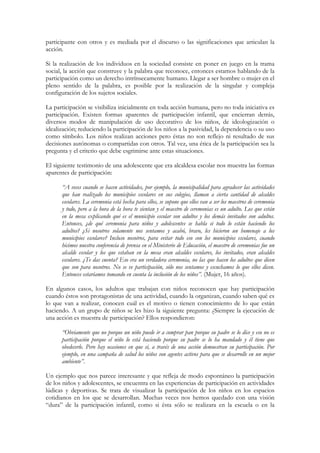 participante con otros y es mediada por el discurso o las significaciones que articulan la
acción.

Si la realización de los individuos en la sociedad consiste en poner en juego en la trama
social, la acción que construye y la palabra que reconoce, entonces estamos hablando de la
participación como un derecho intrínsecamente humano. Llegar a ser hombre o mujer en el
pleno sentido de la palabra, es posible por la realización de la singular y compleja
configuración de los sujetos sociales.

La participación se visibiliza inicialmente en toda acción humana, pero no toda iniciativa es
participación. Existen formas aparentes de participación infantil, que encierran detrás,
diversos modos de manipulación de uso decorativo de los niños, de ideologización o
idealización; reduciendo la participación de los niños a la pasividad, la dependencia o su uso
como símbolo. Los niños realizan acciones pero éstas no son reflejo ni resultado de sus
decisiones autónomas o compartidas con otros. Tal vez, una ética de la participación sea la
pregunta y el criterio que debe esgrimirse ante estas situaciones.

El siguiente testimonio de una adolescente que era alcaldesa escolar nos muestra las formas
aparentes de participación:

      “A veces cuando se hacen actividades, por ejemplo, la municipalidad para agradecer las actividades
      que han realizado los municipios escolares en sus colegios, llaman a cierta cantidad de alcaldes
      escolares. La ceremonia está hecha para ellos, se supone que ellos van a ser los maestros de ceremonia
      y todo, pero a la hora de la hora te sientan y el maestro de ceremonias es un adulto. Los que están
      en la mesa explicando qué es el municipio escolar son adultos y los demás invitados son adultos.
      Entonces, ¿de qué ceremonia para niños y adolescentes se habla si todo lo están haciendo los
      adultos? ¿Si nosotros solamente nos sentamos y acabó, bravo, les hicieron un homenaje a los
      municipios escolares? Incluso nosotros, para evitar todo eso con los municipios escolares, cuando
      hicimos nuestra conferencia de prensa en el Ministerio de Educación, el maestro de ceremonias fue un
      alcalde escolar y los que estaban en la mesa eran alcaldes escolares, los invitados, eran alcaldes
      escolares. ¿Te das cuenta? Eso era un verdadera ceremonia, no las que hacen los adultos que dicen
      que son para nosotros. No se ve participación, sólo nos sentamos y escuchamos lo que ellos dicen.
      Entonces estaríamos tomando en cuenta la inclusión de los niños”. (Mujer, 16 años).

En algunos casos, los adultos que trabajan con niños reconocen que hay participación
cuando éstos son protagonistas de una actividad, cuando la organizan, cuando saben qué es
lo que van a realizar, conocen cuál es el motivo o tienen conocimiento de lo que están
haciendo. A un grupo de niños se les hizo la siguiente pregunta: ¿Siempre la ejecución de
una acción es muestra de participación? Ellos respondieron:

      “Obviamente que no porque un niño puede ir a comprar pan porque su padre se lo dice y eso no es
      participación porque el niño lo está haciendo porque su padre se lo ha mandado y él tiene que
      obedecerle. Pero hay ocasiones en que sí, a través de una acción demuestran su participación. Por
      ejemplo, en una campaña de salud los niños son agentes activos para que se desarrolle en un mejor
      ambiente”.

Un ejemplo que nos parece interesante y que refleja de modo espontáneo la participación
de los niños y adolescentes, se encuentra en las experiencias de participación en actividades
lúdicas y deportivas. Se trata de visualizar la participación de los niños en los espacios
cotidianos en los que se desarrollan. Muchas veces nos hemos quedado con una visión
“dura” de la participación infantil, como si ésta sólo se realizara en la escuela o en la
 