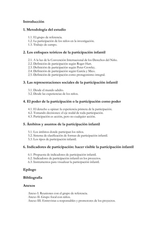 Introducción

1. Metodología del estudio
   1.1. El grupo de referencia.
   1.2. La participación de los niños en la investigación.
   1.3. Trabajo de campo.

2. Los enfoques teóricos de la participación infantil
   2.1. A la luz de la Convención Internacional de los Derechos del Niño.
   2.2. Definición de participación según Roger Hart.
   2.3. Definición de participación según Peter Crowley.
   2.4. Definición de participación según García y Mico.
   2.5. Definición de participación como protagonismo integral.

3. Las representaciones sociales de la participación infantil
   3.1. Desde el mundo adulto.
   3.2. Desde las experiencias de los niños.

4. El poder de la participación o la participación como poder
   4.1. El derecho a opinar: la experiencia primera de la participación.
   4.2. Tomando decisiones: el eje nodal de toda participación.
   4.3. Participación es acción, pero no cualquier acción.

5. Ámbitos y asuntos de la participación infantil
   5.1. Los ámbitos donde participan los niños.
   5.2. Sistema de clasificación de formas de participación infantil.
   5.3. Los tipos de participación infantil.

6. Indicadores de participación: hacer visible la participación infantil
   6.1. Propuesta de indicadores de participación infantil.
   6.2. Indicadores de participación infantil en los proyectos.
   6.3. Instrumentos para visualizar la participación infantil.

Epílogo

Bibliografía

Anexos
   Anexo I. Reuniones con el grupo de referencia.
   Anexo II. Grupo focal con niños.
   Anexo III. Entrevistas a responsables y promotores de los proyectos.
 