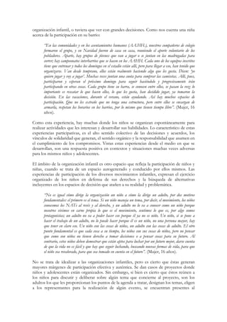 organización infantil, o tuviera que ver con grandes decisiones. Como nos cuenta una niña
acerca de la participación en su barrio:

      “En las comunidades y en los asentamientos humanos (AA.HH.), nuestros compañeros de colegio
      formaron el grupo, y en Navidad fueron de casa en casa, reuniendo el aporte voluntario de los
      pobladores. Aparte, hay grupos de jóvenes que van a jugar o se juntan en las madrugadas para
      correr; hay campeonatos interbarrios que se hacen en los AAHH. Cada uno de los equipos inscritos
      tiene que entrenar y todos los domingos en el estadio están allí, pero para llegar a eso, han tenido que
      organizarse. Van desde temprano, ellos están realmente haciendo algo que les gusta. Dicen: ‘yo
      quiero jugar y voy a jugar’. Muchas veces juntan una cuota para comprar las camisetas. Allí, pues,
      participaron y esperan el próximo domingo para seguir haciéndolo y progresivamente irán
      participando en otras cosas. Cada grupo tiene su barra, se conocen entre ellos, se pasan la voz; lo
      importante es rescatar lo que hacen ellos, lo que les gusta, han decidido jugar, ya tomaron la
      decisión. En las vacaciones, durante el verano, están ayudando. Así hay muchos espacios de
      participación. Que no les extrañe que no tenga una estructura, pero entre ellos se encargan de
      armarla, respetan los horarios en los barrios, por lo mismo que tienen tiempo libre”. (Mujer, 16
      años).

Como esta experiencia, hay muchas donde los niños se organizan espontáneamente para
realizar actividades que les interesan y desarrollar sus habilidades. Lo característico de estas
experiencias participativas, es el alto sentido colectivo de las decisiones y acuerdos, los
vínculos de solidaridad que generan, el sentido orgánico y la responsabilidad que asumen en
el cumplimiento de los compromisos. Vistas estas experiencias desde el medio en que se
desarrollan, son una respuesta positiva en contextos y situaciones muchas veces adversas
para los mismos niños y adolescentes.

El ámbito de la organización infantil es otro espacio que refleja la participación de niños y
niñas, cuando se trata de un espacio autogenerado y conducido por ellos mismos. Las
experiencias de participación de los diversos movimientos infantiles, expresan el ejercicio
organizado de los niños en defensa de sus derechos y la búsqueda de alternativas
incluyentes en los espacios de decisión que atañen a su realidad y problemática.

      “No es igual cómo dirige la organización un niño a cómo la dirige un adulto, por dos motivos
      fundamentales: el primero es el tema. Si un niño maneja un tema, por decir, el movimiento, los niños
      conocemos los NATs al revés y al derecho, y un adulto no lo va a conocer como un niño porque
      nosotros vivimos en carne propia lo que es el movimiento, sentimos lo que es, por algo somos
      protagonistas; un adulto no va a poder hacer eso porque él ya no es niño. Un niño, si se pone a
      hacer el trabajo de un adulto, no lo puede hacer porque él es un niño, no una persona mayor, hay
      que tener en claro eso. Un niño con las cosas de niños, un adulto con las cosas de adulto. El otro
      punto fundamental es que cada cosa a su tiempo, los niños con sus cosas de niños, pero no pensar
      que como son niños no tienen derecho a tomar decisiones o a pensar cosas para su futuro. Al
      contrario, estos niños deben demostrar que están aptos para luchar por un futuro mejor, darse cuenta
      de que la vida no es fácil y que hay que seguir luchando, buscando nuevas formas de vida, para que
      el niño sea revalorado, para que sea tomado en cuenta en el futuro”. (Mujer, 16 años).

No se trata de idealizar a las organizaciones infantiles, pero es cierto que éstas generan
mayores márgenes de participación efectiva y auténtica. Se dan casos de proyectos donde
niños y adolescentes están organizados. Sin embargo, si bien es cierto que éstos reúnen a
los niños para discutir y deliberar sobre algún tema que concierne al proyecto, son los
adultos los que les proporcionan los puntos de la agenda a tratar, designan los temas, eligen
a los representantes para la realización de algún evento, se encuentran presentes al
 
