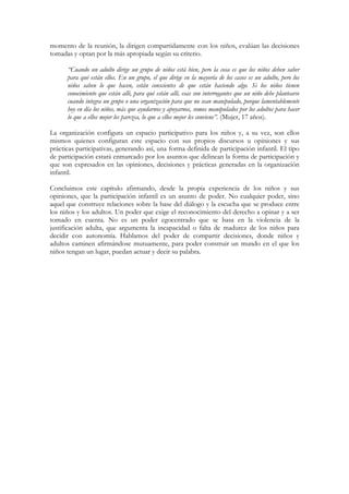 momento de la reunión, la dirigen compartidamente con los niños, evalúan las decisiones
tomadas y optan por la más apropiada según su criterio.

      “Cuando un adulto dirige un grupo de niños está bien, pero la cosa es que los niños deben saber
      para qué están ellos. En un grupo, el que dirige en la mayoría de los casos es un adulto, pero los
      niños saben lo que hacen, están conscientes de que están haciendo algo. Si los niños tienen
      conocimiento que están allí, para qué están allí, esas son interrogantes que un niño debe plantearse
      cuando integra un grupo o una organización para que no sean manipulado, porque lamentablemente
      hoy en día los niños, más que ayudarnos y apoyarnos, somos manipulados por los adultos para hacer
      lo que a ellos mejor les parezca, lo que a ellos mejor les conviene”. (Mujer, 17 años).

La organización configura un espacio participativo para los niños y, a su vez, son ellos
mismos quienes configuran este espacio con sus propios discursos u opiniones y sus
prácticas participativas, generando así, una forma definida de participación infantil. El tipo
de participación estará enmarcado por los asuntos que delinean la forma de participación y
que son expresados en las opiniones, decisiones y prácticas generadas en la organización
infantil.

Concluimos este capítulo afirmando, desde la propia experiencia de los niños y sus
opiniones, que la participación infantil es un asunto de poder. No cualquier poder, sino
aquel que construye relaciones sobre la base del diálogo y la escucha que se produce entre
los niños y los adultos. Un poder que exige el reconocimiento del derecho a opinar y a ser
tomado en cuenta. No es un poder egocentrado que se basa en la violencia de la
justificación adulta, que argumenta la incapacidad o falta de madurez de los niños para
decidir con autonomía. Hablamos del poder de compartir decisiones, donde niños y
adultos caminen afirmándose mutuamente, para poder construir un mundo en el que los
niños tengan un lugar, puedan actuar y decir su palabra.
 