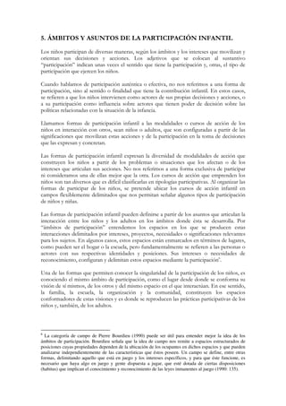 5. ÁMBITOS Y ASUNTOS DE LA PARTICIPACIÓN INFANTIL
Los niños participan de diversas maneras, según los ámbitos y los intereses que movilizan y
orientan sus decisiones y acciones. Los adjetivos que se colocan al sustantivo
“participación” indican unas veces el sentido que tiene la participación y, otras, el tipo de
participación que ejercen los niños.

Cuando hablamos de participación auténtica o efectiva, no nos referimos a una forma de
participación, sino al sentido o finalidad que tiene la contribución infantil. En estos casos,
se refieren a que los niños intervienen como actores de sus propias decisiones y acciones, o
a su participación como influencia sobre actores que tienen poder de decisión sobre las
políticas relacionadas con la situación de la infancia.

Llamamos formas de participación infantil a las modalidades o cursos de acción de los
niños en interacción con otros, sean niños o adultos, que son configuradas a partir de las
significaciones que movilizan estas acciones y de la participación en la toma de decisiones
que las expresan y concretan.

Las formas de participación infantil expresan la diversidad de modalidades de acción que
construyen los niños a partir de los problemas o situaciones que los afectan o de los
intereses que articulan sus acciones. No nos referimos a una forma exclusiva de participar
ni consideramos una de ellas mejor que la otra. Los cursos de acción que emprenden los
niños son tan diversos que es difícil clasificarlas en tipologías participativas. Al organizar las
formas de participar de los niños, se pretende ubicar los cursos de acción infantil en
campos flexiblemente delimitados que nos permitan señalar algunos tipos de participación
de niños y niñas.

Las formas de participación infantil pueden definirse a partir de los asuntos que articulan la
interacción entre los niños y los adultos en los ámbitos donde ésta se desarrolla. Por
“ámbitos de participación” entendemos los espacios en los que se producen estas
interacciones delimitados por intereses, proyectos, necesidades o significaciones relevantes
para los sujetos. En algunos casos, estos espacios están enmarcados en términos de lugares,
como pueden ser el hogar o la escuela, pero fundamentalmente se refieren a las personas o
actores con sus respectivas identidades y posiciones. Sus intereses o necesidades de
reconocimiento, configuran y delimitan estos espacios mediante la participación6.

Una de las formas que permiten conocer la singularidad de la participación de los niños, es
conociendo el mismo ámbito de participación, como el lugar desde donde se conforma su
visión de sí mismos, de los otros y del mismo espacio en el que interactúan. En ese sentido,
la familia, la escuela, la organización y la comunidad, constituyen los espacios
conformadores de estas visiones y es donde se reproducen las prácticas participativas de los
niños y, también, de los adultos.



6
  La categoría de campo de Pierre Bourdieu (1990) puede ser útil para entender mejor la idea de los
ámbitos de participación. Bourdieu señala que la idea de campo nos remite a espacios estructurados de
posiciones cuyas propiedades dependen de la ubicación de los ocupantes en dichos espacios y que pueden
analizarse independientemente de las características que éstos poseen. Un campo se define, entre otras
formas, delimitando aquello que está en juego y los intereses específicos, y para que éste funcione, es
necesario que haya algo en juego y gente dispuesta a jugar, que esté dotada de ciertas disposiciones
(habitus) que implican el conocimiento y reconocimiento de las leyes inmanentes al juego (1990: 135).
 