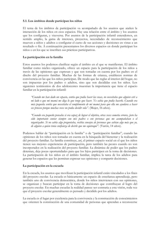 5.1. Los ámbitos donde participan los niños

El tema de los ámbitos de participación va acompañado de los asuntos que atañen la
interacción de los niños en esos espacios. Hay una relación entre el ámbito y los asuntos
que los configuran, y viceversa. Por asuntos de la participación infantil entendemos, en
sentido amplio, la gama de intereses, proyectos, necesidades de reconocimiento que
mueven a niños y adultos a configurar el curso de sus acciones y decisiones en vistas a un
resultado o fin. A continuación presentamos los diversos espacios en donde participan los
niños o en los que se inscriben sus prácticas participativas.

La participación en la familia

Estos asuntos los podemos clasificar según el ámbito en el que se manifiestan. El ámbito
familiar como núcleo organizado, ofrece un espacio para la participación de los niños a
través de las opiniones que expresan y que son tomadas en cuenta por los padres en el
diseño del proyecto familiar. Muchas de las formas de crianza, establecen normas de
convivencia en las que los niños participan. De modo que las reglas al interior del hogar, no
son impuestas por los padres o adultos, sino que son decididas con los niños. Los
siguientes testimonios de dos adolescentes muestran la importancia que tiene el espacio
familiar en la participación infantil:

      “Cuando me han dado un espacio, sentía que podía hacer las cosas, no necesitaba que alguien esté a
      mi lado o que mi mamá me diga lo que tengo que hacer. Yo sabía que podía hacerlo. Cuando era
      más pequeña sentía que necesitaba el complemento de mi mamá para que ella me ayudara a hacer
      ese proceso porque muchas veces no podía decidir sola”. (Mujer, 16 años).

      “Cuando era pequeño pensaba si era capaz de lograr el objetivo, otras veces cometía errores, pero ha
      sido importante contar siempre con mis padres o con personas que me acompañaban o el
      organizador. Si no sabía algo preguntaba, recibía consejos de personas que sabían algo más que yo,
      de alguien a quien tenía confianza de decirle que me equivoqué”. (Varón, 14 años).

Podemos hablar de “participación en la familia” o de “participación familiar”, cuando las
opiniones de los niños son tomadas en cuenta en la búsqueda del bienestar y la realización
del proyecto familiar. La familia constituye, así, el primer espacio social en el que los niños
tienen sus mejores experiencias de participación, pero también las peores cuando no son
incorporados en la realización del proyecto familiar. La dinámica de poder que los padres
detentan, deja pocas oportunidades para que los hijos participen en la toma de decisiones.
La participación de los niños en el ámbito familiar, implica la tarea de los adultos para
generar los espacios que les permitan expresar sus opiniones y compartir decisiones.

La participación en la escuela

En la escuela, los asuntos que movilizan la participación infantil están vinculados a los fines
del proyecto escolar. La escuela es básicamente un espacio de enseñanza-aprendizaje, pero
también uno de convivencia democrática, donde los niños intervienen con sus opiniones,
se organizan y buscan participar en la toma de decisiones que contribuyan al logro del
proyecto escolar. En muchas escuelas la realidad parece ser contraria a esta visión, toda vez
que el proyecto escolar generalmente es pensado y decidido por los adultos.

La escuela es el lugar por excelencia para la convivencia y la construcción de conocimientos
que orienten la construcción de una comunidad de personas que aprendan a reconocerse
 