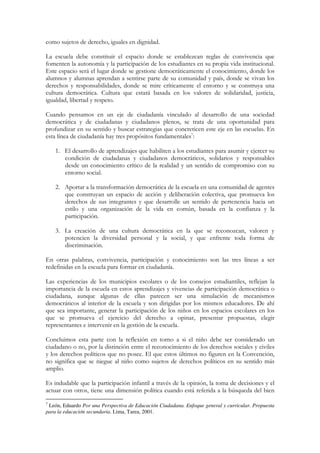 como sujetos de derecho, iguales en dignidad.

La escuela debe constituir el espacio donde se establezcan reglas de convivencia que
fomenten la autonomía y la participación de los estudiantes en su propia vida institucional.
Este espacio será el lugar donde se gestione democráticamente el conocimiento, donde los
alumnos y alumnas aprendan a sentirse parte de su comunidad y país, donde se vivan los
derechos y responsabilidades, donde se mire críticamente el entorno y se construya una
cultura democrática. Cultura que estará basada en los valores de solidaridad, justicia,
igualdad, libertad y respeto.

Cuando pensamos en un eje de ciudadanía vinculado al desarrollo de una sociedad
democrática y de ciudadanas y ciudadanos plenos, se trata de una oportunidad para
profundizar en su sentido y buscar estrategias que concreticen este eje en las escuelas. En
esta línea de ciudadanía hay tres propósitos fundamentales7:

    1. El desarrollo de aprendizajes que habiliten a los estudiantes para asumir y ejercer su
       condición de ciudadanas y ciudadanos democráticos, solidarios y responsables
       desde un conocimiento crítico de la realidad y un sentido de compromiso con su
       entorno social.

    2. Aportar a la transformación democrática de la escuela en una comunidad de agentes
       que construyan un espacio de acción y deliberación colectiva, que promueva los
       derechos de sus integrantes y que desarrolle un sentido de pertenencia hacia un
       estilo y una organización de la vida en común, basada en la confianza y la
       participación.

    3. La creación de una cultura democrática en la que se reconozcan, valoren y
       potencien la diversidad personal y la social, y que enfrente toda forma de
       discriminación.

En otras palabras, convivencia, participación y conocimiento son las tres líneas a ser
redefinidas en la escuela para formar en ciudadanía.

Las experiencias de los municipios escolares o de los consejos estudiantiles, reflejan la
importancia de la escuela en estos aprendizajes y vivencias de participación democrática o
ciudadana, aunque algunas de ellas parecen ser una simulación de mecanismos
democráticos al interior de la escuela y son dirigidas por los mismos educadores. De ahí
que sea importante, generar la participación de los niños en los espacios escolares en los
que se promueva el ejercicio del derecho a opinar, presentar propuestas, elegir
representantes e intervenir en la gestión de la escuela.

Concluimos esta parte con la reflexión en torno a si el niño debe ser considerado un
ciudadano o no, por la distinción entre el reconocimiento de los derechos sociales y civiles
y los derechos políticos que no posee. El que estos últimos no figuren en la Convención,
no significa que se niegue al niño como sujetos de derechos políticos en su sentido más
amplio.

Es indudable que la participación infantil a través de la opinión, la toma de decisiones y el
actuar con otros, tiene una dimensión política cuando está referida a la búsqueda del bien
7
 León, Eduardo Por una Perspectiva de Educación Ciudadana. Enfoque general y curricular. Propuesta
para la educación secundaria. Lima, Tarea, 2001.
 