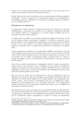 común. En ese sentido, toda participación es política cuando lo que está en juego en los
asuntos que movilizan la acción, busca el bienestar colectivo.

Baratta8 señala que los niños son portadores de una ciudadanía plena y diferente adaptada a
su identidad: “...el niño, en cualquier fase de su desarrollo, incluso pequeño, tiene una ciudadanía plena.
Una ciudadanía plena que es compatible con la consideración de su diferencia respecto de los adultos; es
decir, de su identidad como niño”.

Participación en la organización

La organización infantil permite la socialización positiva del derecho de cada niño
individualmente y como parte de un colectivo. En ese sentido, la organización constituye
una expresión visible de la participación y, al mismo tiempo, posibilita que ésta se
concretice de modo auténtico y efectivo.

La organización es entendida como el espacio estructurado dirigido por los niños, movida
por sus propios intereses -generalmente vinculados a la defensa y promoción de sus
propios derechos-, y por la búsqueda de la participación en la toma de decisiones políticas.
En este caso no nos referimos a las formas organizativas espontáneas, a los grupos
deportivos o culturales, sino a la organización que representa los intereses de los propios
niños.

Existen organizaciones infantiles con un perfil político definido. Sus prácticas e intereses
están orientados a la promoción de los derechos de los niños en todos los niveles de la vida
social y buscan influir, de alguna forma, en las decisiones políticas que tienen que ver con
sus intereses. En ese sentido, la participación política se entiende como un “medio para
conseguir metas políticas a través de la acción voluntaria, ejerciendo influencia en los procesos de toma de
decisiones políticas”.9

Como hemos señalado anteriormente, la participación infantil se expresa en prácticas o
acciones, pero no necesariamente ésta, es delimitada por una forma de actividad. Sin
embargo, es el campo en el que toma lugar o adquiere visibilidad. Por ello, es importante
indagar qué es lo que mueve u orienta la acción política y qué modalidades discursivas están
detrás de las prácticas políticas de los niños.

Hay que tener en cuenta que las organizaciones en las que participan los niños se
diferencian no sólo por los asuntos que configuran la participación al interior de ellas, sino
también por los actores que las dirigen. En ese sentido, pueden existir organizaciones que
reúnen a niños y que favorecen su participación, pero que son dirigidas por adultos.
Ejemplos de estas organizaciones son el movimiento Boy Scout o las organizaciones
infantiles promovidas por las instituciones benéficas del Estado y que son dirigidas por
funcionarios o promotores adultos.

Otra distinción que hay que hacer respecto de la organización infantil, es la diferencia entre
una ordenación estructurada y las formas organizativas de los niños de carácter espontáneo
o temporal, que no pretenden ser una organización representativa de ellos mismos. En este
tipo de organización pueden comprenderse los grupos de barrio, las agrupaciones

8
  Baratta, Alesandro “Infancia y democracia”. En: Infancia, Ley y Democracia en América Latina. Emilio
García Méndez y May Beloff (comp.) Ed. Temis, Bogotá, 1998.
9
  Riepl Barbara y Wintersberger Helmut, “Towars a Tipology of Political Participation of Young People”,
in: Political Participation of Youth Below Voting Age, Viena, Eurpean Centre, 299, pp. 225.238.
 