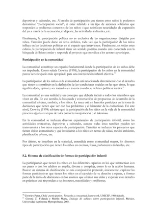 deportivas y culturales, etc. Al modo de participación que tienen estos niños lo podemos
denominar “participación social”, al estar referido a un tipo de acciones solidarias que
responden a problemas concretos de los niños o que satisfacen necesidades de expansión
del yo a través de la recreación, el deporte, las actividades culturales, etc.

Finalmente, la participación política no es exclusiva de las organizaciones dirigidas por
niños. También puede darse en otros ámbitos, toda vez que la participación de los niños
influya en las decisiones políticas en el espacio que intervienen. Finalmente, en todas estas
esferas, la participación de infantil tiene un sentido político cuando está conectada con la
búsqueda del bien común y responde al proyecto que moviliza a los actores a participar.

Participación en la comunidad

La comunidad constituye un espacio fundamental donde la participación de los niños debe
ser impulsada. Como señala Crowley (1998), la participación de los niños en la comunidad
parece ser el espacio más apropiado para una intervención infantil efectiva.10

La participación de los niños en la comunidad está relacionada directamente con el derecho
que tienen a contribuir en la definición de las condiciones sociales en las que viven, lo que
significa decir, opinar y ser tomados en cuenta cuando se definen políticas locales.11

La comunidad es una realidad y un concepto que debería incluir a todos los miembros que
viven en ella. En ese sentido, la búsqueda y construcción de propuestas de desarrollo de la
comunidad afectan, también, a los niños. La tarea está en hacerlos partícipes en la toma de
decisiones que tienen que ver con los problemas y el bienestar de la comunidad. En este
nivel, Crowley (1998) advierte que la participación de los niños en la vida de la comunidad
presenta algunas trampas de tales como la manipulación o el tokenismo.

En la comunidad se incluyen diversas experiencias de participación infantil, como las
actividades recreativas, deportivas y culturales, aunque todas éstas también pueden ser
transversales a los otros espacios de participación. También se incluyen los proyectos que
tienen visión comunitaria y que involucran a los niños en temas de salud, medio ambiente,
planificación urbana, etc.

Por último, se inscriben en la sociedad, entendida como comunidad mayor, los diversos
tipos de participación que tienen los niños en eventos, foros, parlamentos infantiles, etc.


5.2. Sistema de clasificación de formas de participación infantil

La participación que tienen los niños en los diferentes espacios en los que interactúan con
sus pares o con los adultos es amplia, diversa y compleja, como lo es la acción humana.
Buscar un sistema de clasificación de esta composición pretende, únicamente, explorar las
formas participativas que tienen los niños en el ejercicio de su derecho a opinar, a formar
parte de la toma de decisiones en los asuntos que afectan sus vidas y expresar este derecho
en prácticas que respondan a sus intereses, necesidades y problemas.



10
 Crowley Peter, Child participation. Towards a conceptual framework, UNICEF, 1998 (draft).
11
  Corona C. Yolanda y Morfín María, Diálogo de saberes sobre participación infantil, México,
Universidad Autónoma Metropolitana, 2001.
 