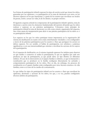 Las formas de participación infantil expresan los tipos de acción social que tienen los niños,
generadas por sus opiniones y su participación en la toma de decisiones con otros, en los
diversos espacios en los que interactúan y a partir de los asuntos que movilizan sus modos
de pensar, sentir y actuar sus vidas, la de los demás y su propio entorno.

El siguiente esquema articula los componentes de la participación infantil: opinión, toma de
decisiones y acción como los elementos fundamentales del ejercicio del poder que los niños
realizan y expresan en sus prácticas participativas. Colocamos como principio de
participación infantil la toma de decisiones, no sólo como criterio organizador del esquema,
sino como pauta de interpretación para decir si una práctica participativa de los niños es o
no participación infantil.

Los espacios en los que los niños participan tienen importancia en la organización del
sistema de clasificación en cuanto éstos están estrechamente vinculados y son configurados
a través de las prácticas participativas por los asuntos o fines que persiguen los actores en
dichos espacios. En ese sentido, al hablar de participación, nos referimos a prácticas
significativas o con una intencionalidad que orientan o movilizan las acciones de los sujetos
de la participación.

En el esquema de clasificación, en el extremo izquierdo aparecen los ámbitos para observar
en qué medios o contextos se realiza la participación, lo que no significa que cada uno
produzca un tipo de participación, ya que puede darse un tipo distinto en diferentes
ámbitos. El caso de la intervención en el espacio familiar es distinto, ya que la interacción y
socialización que se producen en la familia configuran directamente las actitudes y
comportamiento participativos de los niños. Hoy en día, sin embargo, los procesos de
socialización en el espacio familiar están configurados por otros factores externos a la vida
familiar, como es el caso de los medios de comunicación.

Lo que define los tipos de participación infantil son los asuntos o fines que movilizan las
opiniones, decisiones y acciones de los niños, los que, a su vez, pueden configurarse
diversos ámbitos de participación.
 