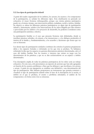 5.3. Los tipos de participación infantil

A partir del cuadro organizador de los ámbitos, los actores, los asuntos y los componentes
de la participación, se señalan los diferentes tipos. Esta clasificación no pretende ser
exhaustiva ni trazar fronteras infranqueables, porque una misma práctica participativa
puede ser, al mismo tiempo, una intervención política, ciudadana, social e, incluso, familiar.
Su objetivo es ubicar las diferentes prácticas participativas en algún tipo de participación
infantil y, básicamente, señalar si las intervenciones de los niños dirigidas por ellos mismos
o provocadas por los adultos o los proyectos de desarrollo, las podemos considerar como
una participación auténtica y efectiva.

La participación familiar es el caso que presenta fronteras más delimitadas, donde se
inscriben prácticas referidas a la crianza, a las interacciones y a los diálogos producidos al
interior de la familia y, fundamentalmente, a los acuerdos y decisiones que tienen que ver
con su bienestar.

Los demás tipos de participación señalados combinan dos criterios: la práctica propiamente
dicha y los espacios formales o informales en los que ésta se produce. Ya habíamos
enfatizado la idea que los espacios no generan directamente prácticas determinadas, salvo el
caso del ámbito familiar. Son los asuntos o intereses que entran en juego con los
determinantes de las prácticas y que no se dan exclusivamente en un espacio o ámbito
determinados.

Una descripción amplia de todas las prácticas participativas de los niños sería un trabajo
exhaustivo. En este caso, sólo presentamos un espectro de acciones que han sido agrupadas
en función de los asuntos, problemas o fines que las delinean y que movilizan a los actores
a actuar. A partir de esta agrupación se establece una definición y una denominación del
tipo de participación. Más adelante proponemos un instrumento que permita construir o
visualizar el tipo de participación infantil sobre la base de la descripción de la acción, el
ámbito en el que se produce, el asunto o problema articulador, el análisis de los
componentes y la forma como ésta se estructura.
 