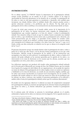 INTRODUCCIÓN
En su último reporte1, la UNICEF destaca la importancia de la participación infantil,
aunque resulte paradójico en un mundo en el que a muchos adultos se les niega la
oportunidad de intervenir plenamente en los destinos de su sociedad. La participación de
los niños es vital, no sólo para garantizar su crecimiento y desarrollo, sino también para
incorporar una mirada distinta sobre la realidad, donde ellos mismos puedan actuar y
aportar soluciones concretas a los problemas que los afectan. No hay duda que la
participación de los niños contribuye a la construcción de una democracia desde sus bases.

A pesar de existir gran consenso en el mundo adulto acerca de la importancia de la
participación de los niños, las buenas intenciones están cargadas de ambigüedades y
manipulaciones que resultan engañosas a la hora de valorar y evaluar la participación
infantil. Esta situación refleja el modo en que los adultos hemos construido esta realidad
para los niños, y que manifiestan nuestro temor ante su participación real y decisoria, una
visión proteccionista que los relega a la pasividad. Como señalan los estudios sobre
representaciones sociales de la infancia2, continúa siendo predominante en nuestra cultura
una concepción de la infancia que considera a los niños como los “aún-no”, y que, en el
fondo, resulta una idea excluyente en relación con los que se ubican en la categoría social
de los “ya-sí”.

El presente documento recoge una mirada distinta sobre la participación de niños y niñas a
partir de la visión que ellos tienen y de las diversas formas participativas en las que están
involucrados. Además, recoge la percepción de los adultos y de las instituciones que
acompañan a los niños en estos procesos. La participación de niños y niñas se funda en el
ejercicio del poder reflejado en las acciones generadas por la opinión de los niños y su
intervención en la toma de decisiones en los asuntos que los afectan, acuerdos que son
compartidos con otros, entre niños y con adultos.

Las reflexiones siguientes son producto del estudio sobre participación infantil realizado
por la Escuela para el Desarrollo por encargo de Save the Children Suecia, que ha contado
con el aporte de un grupo de niños líderes de sus organizaciones y de un grupo de expertos
en temas de infancia. Si la participación de los niños implica tomar en cuenta sus opiniones
y habilitarlos en la toma de decisiones, un estudio de esta naturaleza implica, también, que
los niños sean actores involucrados en el proceso de la investigación. En ese sentido, los
resultados del estudio reflejan no sólo la visión que tienen los niños de los problemas que
los afectan, sus ideas e intereses, sino también su presencia participativa en la reflexión y
análisis sobre el tema de la participación infantil, asunto que los concierne directamente3.

El estudio tuvo los siguientes objetivos: 1) elaborar un marco de comprensión conceptual
de la participación infantil, 2) construir una tipología de las diversas formas de participación
que tienen los niños y, 3) diseñar indicadores que permitan visualizar la participación
infantil.

En la primera parte del informe se presenta la metodología aplicada en el estudio,
enfatizando el aporte de los niños en el proceso de investigación. En la segunda sección, se

1
  The State of the World's Children, UNICEF, Report 2003 - Child Participation.
2
  Casas, Ferrand. Infancia: Perspectivas Psicosociales, España, Editorial Piados, 1998.
3
   Para efectos del estudio se contó con un grupo de referencia formado por niños y adultos con
experiencia en el tema de participación, quienes estuvieron presentes en varias sesiones con sus puntos de
vista sobre el objeto de investigación, los avances y las propuestas del estudio.
 