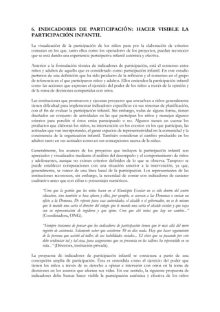 6. INDICADORES DE PARTICIPACIÓN: HACER VISIBLE LA
PARTICIPACIÓN INFANTIL
La visualización de la participación de los niños pasa por la elaboración de criterios
comunes en los que, tanto ellos como los operadores de los proyectos, puedan reconocer
que se está dando una experiencia participativa infantil auténtica y efectiva.

Anterior a la formulación técnica de indicadores de participación, está el consenso entre
niños y adultos de aquello que es considerado como participación infantil. En este estudio
partimos de una definición que ha sido producto de la reflexión y el consenso en el grupo
de referencia en el que participaron niños y adultos. Ellos entienden la participación infantil
como las acciones que expresan el ejercicio del poder de los niños a través de la opinión y
de la toma de decisiones compartidas con otros.

Las instituciones que promueven y ejecutan proyectos que envuelven a niños generalmente
tienen dificultad para implementar indicadores específicos en sus sistemas de planificación,
con el fin de evaluar la participación infantil. Sin embargo, todas de alguna forma, tienen
diseñados un conjunto de actividades en las que participan los niños y manejan algunos
criterios para percibir si éstos están participando o no. Algunos tienen en cuenta los
productos que elaboran los niños, su intervención en los eventos en los que participan, las
actitudes que van incorporando, el ganar espacios de representatividad en la comunidad y la
consistencia de la organización infantil. También consideran el cambio producido en los
adultos tanto en sus actitudes como en sus concepciones acerca de la niñez.

Generalmente, los avances de los proyectos que incluyen la participación infantil son
apreciados y visualizados mediante el análisis del desempeño y el comportamiento de niños
y adolescentes, aunque no existen criterios definidos de lo que se observa. Tampoco se
puede establecer comparaciones con una situación anterior a la intervención, ya que,
generalmente, se carece de una línea basal de la participación. Los representantes de las
instituciones reconocen, sin embargo, la necesidad de contar con indicadores de carácter
cualitativo antes que con cifras o porcentajes numéricos.

      “Creo que la gestión que los niños hacen en el Municipio Escolar no es sólo dentro del centro
      educativo, sino también se hace afuera y ellos, por ejemplo, se acercan a las Demunas o envían un
      oficio a la Demuna. De repente para esas autoridades, el alcalde o el gobernador, no es lo mismo
      que le mande una carta el director del colegio que le mande una carta el alcalde escolar y que vaya
      con su representación de regidores y que opine. Creo que ahí notas que hay un cambio...”
      (Coordinadora, ONG).

      “Siempre tratamos de pensar que los indicadores de participación tienen que ir más allá del mero
      registro de asistencia. Solamente saber que asistieron 30 no dice nada. Hay que hacer seguimiento
      de la persona que asistió al taller, de sus habilidades sociales... El chico que va pasando por esto
      debe evidenciar tal y tal cosa, para asegurarnos que su presencia en los talleres ha repercutido en su
      vida...” (Directora, institución privada).

La propuesta de indicadores de participación infantil se estructura a partir de una
concepción amplia de participación. Ésta es entendida como el ejercicio del poder que
tienen los niños a través de su derecho a opinar e intervenir con otros en la toma de
decisiones en los asuntos que afectan sus vidas. En ese sentido, la siguiente propuesta de
indicadores debe buscar hacer visible la participación auténtica y efectiva de los niños
 