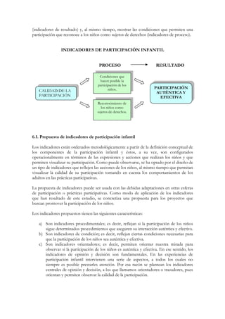 (indicadores de resultado) y, al mismo tiempo, mostrar las condiciones que permiten una
participación que reconoce a los niños como sujetos de derechos (indicadores de proceso).


                 INDICADORES DE PARTICIPACIÓN INFANTIL


                                       PROCESO                         RESULTADO

                                       Condiciones que
                                       hacen posible la
                                      participación de los
                                             niños.                   PARTICIPACIÓN
    CALIDAD DE LA                                                      AUTÉNTICA Y
    PARTICIPACIÓN                                                       EFECTIVA
                                      Reconocimiento de
                                        los niños como
                                      sujetos de derechos.




6.1. Propuesta de indicadores de participación infantil

Los indicadores están ordenados metodológicamente a partir de la definición conceptual de
los componentes de la participación infantil y éstos, a su vez, son configurados
operacionalmente en términos de las expresiones y acciones que realizan los niños y que
permiten visualizar su participación. Como puede observarse, se ha optado por el diseño de
un tipo de indicadores que reflejen las acciones de los niños, al mismo tiempo que permitan
visualizar la calidad de su participación tomando en cuenta los comportamientos de los
adultos en las prácticas participativas.

La propuesta de indicadores puede ser usada con las debidas adaptaciones en otras esferas
de participación o prácticas participativas. Como modo de aplicación de los indicadores
que han resultado de este estudio, se concretiza una propuesta para los proyectos que
buscan promover la participación de los niños.

Los indicadores propuestos tienen las siguientes características:

    a) Son indicadores procedimentales; es decir, reflejan si la participación de los niños
       sigue determinados procedimientos que aseguren su interacción auténtica y efectiva.
    b) Son indicadores de condición; es decir, reflejan ciertas condiciones necesarias para
       que la participación de los niños sea auténtica y efectiva.
    c) Son indicadores orientadores; es decir, permiten orientar nuestra mirada para
       observar si la participación de los niños es auténtica y efectiva. En ese sentido, los
       indicadores de opinión y decisión son fundamentales. En las experiencias de
       participación infantil intervienen una serie de aspectos, a todos los cuales no
       siempre es posible prestarles atención. Por esa razón se plantean los indicadores
       centrales de opinión y decisión, a los que llamamos orientadores o trazadores, pues
       orientan y permiten observar la calidad de la participación.
 