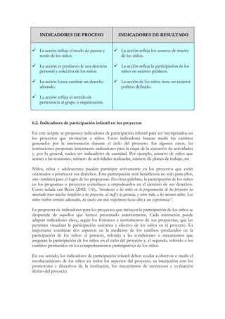 INDICADORES DE PROCESO                                INDICADORES DE RESULTADO


     La acción refleja el modo de pensar y                   La acción refleja los asuntos de interés
     sentir de los niños.                                    de los niños.

     La acción es producto de una decisión                   La acción refleja la participación de los
     personal y colectiva de los niños.                      niños en asuntos públicos.

     La acción busca cambiar un derecho                      La acción de los niños tiene un carácter
     afectado.                                               político definido.

     La acción refleja el sentido de
     pertenencia al grupo u organización.



6.2. Indicadores de participación infantil en los proyectos

En este acápite se proponen indicadores de participación infantil para ser incorporados en
los proyectos que involucran a niños. Estos indicadores buscan medir los cambios
generados por la intervención durante el ciclo del proyecto. En algunos casos, las
instituciones proponen únicamente indicadores para la etapa de la ejecución de actividades
y, por lo general, suelen ser indicadores de cantidad. Por ejemplo, número de niños que
asisten a las reuniones, número de actividades realizadas, número de planes de trabajo, etc.

Niños, niñas y adolescentes pueden participar activamente en los proyectos que están
orientados a promover sus derechos. Esta participación será beneficiosa no sólo para ellos,
sino también para el logro de las propuestas. En otras palabras, la participación de los niños
en los programas o proyectos contribuye a empoderarlos en el ejercicio de sus derechos.
Como señala van Beers (2002: 116), “involucrar a los niños en la programación de los proyectos ha
mostrado traer muchos beneficios a los proyectos, al staff y la gerencia, y sobre todo, a los mismos niños. Los
niños reciben servicios adecuados, los cuales son más respetuosos hacia ellos y sus experiencias”.

La propuesta de indicadores para los proyectos que incluyen la participación de los niños se
desprende de aquellos que hemos presentado anteriormente. Cada institución puede
adaptar indicadores clave, según los formatos e instrumentos de sus propuestas, que les
permitan visualizar la participación auténtica y afectiva de los niños en el proyecto. Es
importante combinar dos aspectos en la medición de los cambios producidos en la
participación de los niños: el primero, referido a las condiciones o mecanismos que
aseguran la participación de los niños en el ciclo del proyecto y, el segundo, referido a los
cambios producidos en los comportamientos participativos de los niños.

En ese sentido, los indicadores de participación infantil deben ayudar a observar o medir el
involucramiento de los niños en todos los aspectos del proyecto, su interacción con los
promotores y directivos de la institución, los mecanismos de monitoreo y evaluación
dentro del proyecto.
 