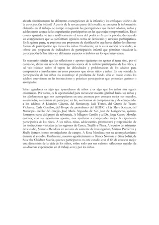 aborda sintéticamente las diferentes concepciones de la infancia y los enfoques teóricos de
la participación infantil. A partir de la tercera parte del estudio, se presenta la información
obtenida en el trabajo de campo recogiendo las percepciones que tienen adultos, niños y
adolescentes acerca de las experiencias participativas en las que están comprometidos. En el
cuarto apartado, se trata analíticamente el tema del poder en la participación, destacando
los componentes que la conforman: opinión, toma de decisiones y acciones participativas.
En la quinta parte, se presenta una propuesta de clasificación que busca definir las diversas
formas de participación que tienen los niños. Finalmente, en la sexta sección del estudio, se
ofrece una propuesta de indicadores de participación infantil que permitan visualizar la
participación de los niños en diferentes espacios o ámbitos en los que intervienen.

Es necesario señalar que las reflexiones y aportes siguientes no agotan el tema sino, por el
contrario, abren una serie de interrogantes acerca de la realidad participativa de los niños, y
tal vez colocan sobre el tapete las dificultades y problemáticas de los adultos para
comprender e involucrarse en estos procesos que viven niños y niñas. En ese sentido, la
participación de los niños no constituye el problema de fondo sino el modo como los
adultos intervienen en las interacciones y prácticas participativas que pretenden generar o
acompañar.

Saber agradecer es algo que aprendimos de niños y es algo que los niños nos siguen
enseñando. Por tanto, es la oportunidad para reconocer nuestra gratitud hacia los niños y
los adolescentes que nos acompañaron en esta aventura por conocer mejor sus mundos,
sus miradas, sus formas de participar; en fin, sus formas de comprenderse y de comprender
a los adultos. A Lisandro Cáceres, del Mnnatsop; Luis Torres, del Grupo de Teatro
Vichama; Carla Cevallos, del Grupo de periodismo del SEPEC y Liz Mery Soriano, del
Municipio escolar del colegio José María Arguedas de San Juan de Lurigancho, quienes
formaron parte del grupo de referencia. A Milagros Castillo y al Dr. Jorge Castro Morales
quienes, con sus oportunos aportes, nos ayudaron a comprender mejor la experiencia
participativa de los niños. A los niños, niñas, adolescentes, promotores y responsables de
las instituciones visitadas de las regiones de Cusco, Trujillo y Piura. Al equipo de asistentes
del estudio, Marcela Mendoza en su tarea de asistente de investigación, Marcos Pacherres y
Shelly Sertzen como investigadores de campo. A Rosa Mendoza por su acompañamiento
durante el estudio. Finalmente, nuestro agradecimiento a Blanca Nomura y Gina Solari, de
Save the Children Suecia, quienes participaron en este estudio con el fin de conocer mejor
esta dimensión de la vida de los niños, sobre todo por sus valiosas reflexiones nacidas de
sus diversas experiencias en el trabajo con y por los niños.
 