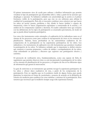 El primer instrumento sirve de ayuda para ordenar y clasificar información que permita
visualizar el tipo de participación que desarrollan niños y niñas a partir de las acciones que
despliegan o ejecutan. Ya habíamos señalado con anterioridad que la acción es el primer
fenómeno visible de la participación, pero que éste no era suficiente para afirmar la
cualidad de la participación. Para ello es necesario combinar otros criterios: por qué hacen
los niños tal acción (asunto, problema o fin), dónde lo hacen (ámbito o espacio de
interacción), cómo lo hacen (organización espontánea o estructurada de la acción), y el
análisis de los componentes (opinión y decisión). El cuadro ordenador tiene que cotejarse
con las definiciones de los tipos de participación ya enunciados previamente, de modo tal
que se pueda ubicar la práctica participativa.

Los otros dos instrumentos están orientados a la aplicación de los indicadores tanto en el
sistema de los proyectos como para verificar la incorporación de éstos en los sistemas de
planificación. Además, busca profundizar en las características cualitativas de los
componentes de la participación en las experiencias participativas de los niños. Los
indicadores y los instrumentos de aplicación son sólo herramientas que permiten visualizar
la participación de los niños. Ya habíamos señalado que lo importante es definir criterios
que enuncien si nuestras propuestas y estilos de trabajo y acompañamiento de los niños,
están redundando en prácticas y discursos que expresen una participación efectiva y
auténtica.

El protocolo de verificación sirve, fundamentalmente, como una especie de ficha de
seguimiento que permita observar cómo se está incorporando la participación de los niños
en los sistemas de planificación de los proyectos y el registro de ésta en los diferentes tipos
de información que genera la intervención.

La guía de entrevista es un instrumento que permite recoger la experiencia participativa de
los niños y ofrecer datos cualitativos de ésta, a partir de los componentes de la
participación. Esto no significa que no la podamos medir de alguna forma, pues puede
plantearse la entrevista en forma de cuestionario y ponerse de acuerdo en la definición de
criterios de medición para establecer las cotas mínimas y máximas de la participación. Pero
tenemos que reconocer que la medición siempre sesga toda experiencia humana.
 
